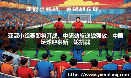 亚冠小组赛即将开战，中超劲旅迎战强敌，中国足球迎来新一轮挑战