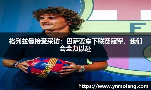 格列兹曼接受采访：巴萨要拿下联赛冠军，我们会全力以赴