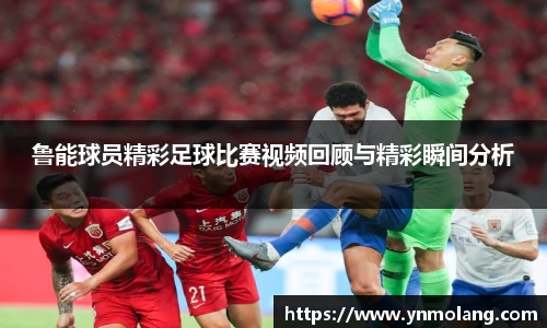鲁能球员精彩足球比赛视频回顾与精彩瞬间分析