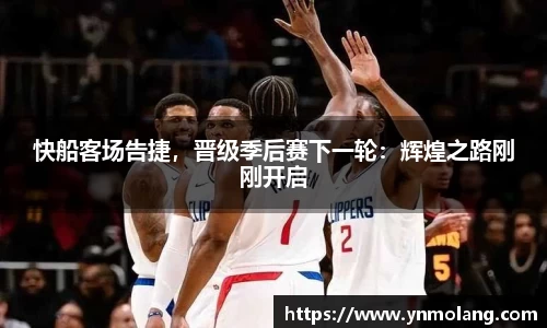 快船客场告捷，晋级季后赛下一轮：辉煌之路刚刚开启