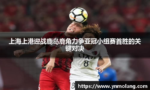 上海上港迎战鹿岛鹿角力争亚冠小组赛首胜的关键对决
