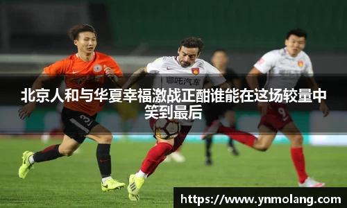 北京人和与华夏幸福激战正酣谁能在这场较量中笑到最后
