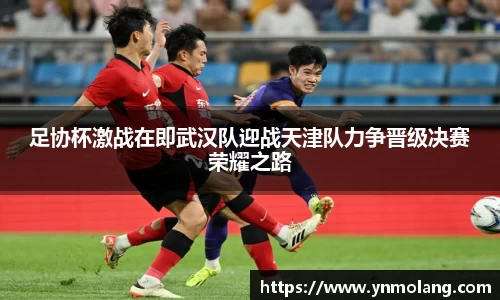 足协杯激战在即武汉队迎战天津队力争晋级决赛荣耀之路