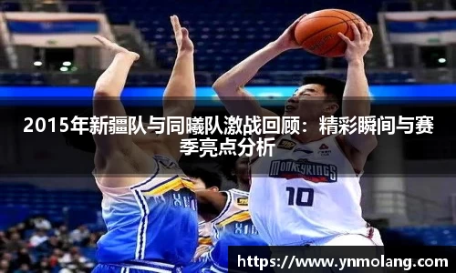 2015年新疆队与同曦队激战回顾：精彩瞬间与赛季亮点分析