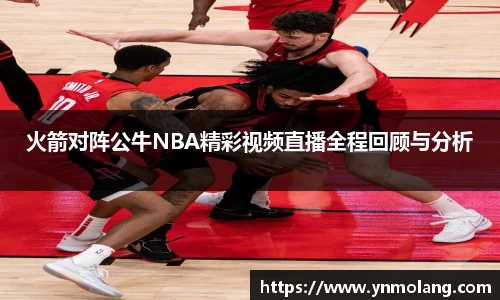 火箭对阵公牛NBA精彩视频直播全程回顾与分析