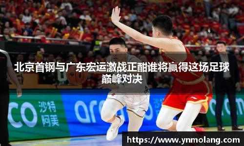 北京首钢与广东宏运激战正酣谁将赢得这场足球巅峰对决